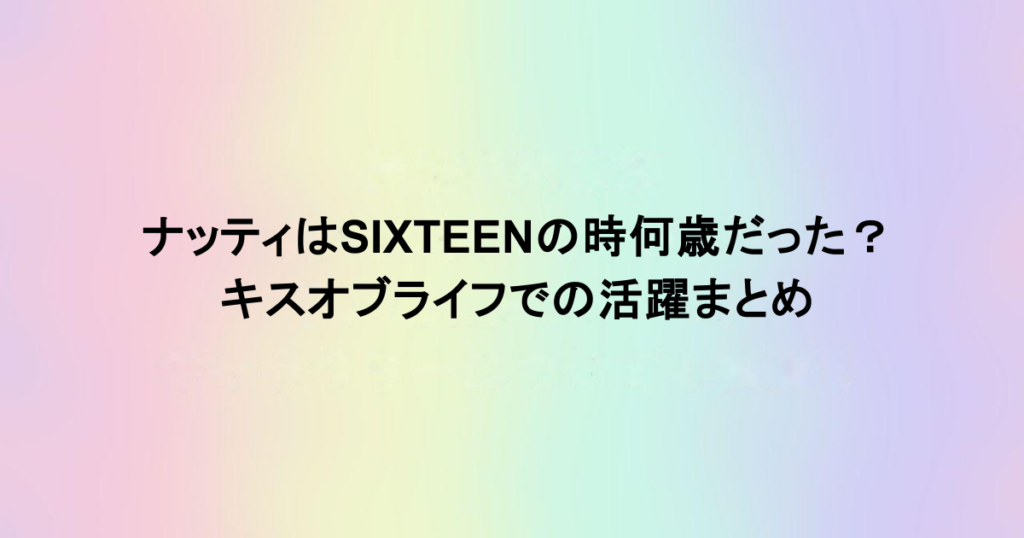 ナッティはSIXTEENの時何歳だった？キスオブライフでの活躍まとめ