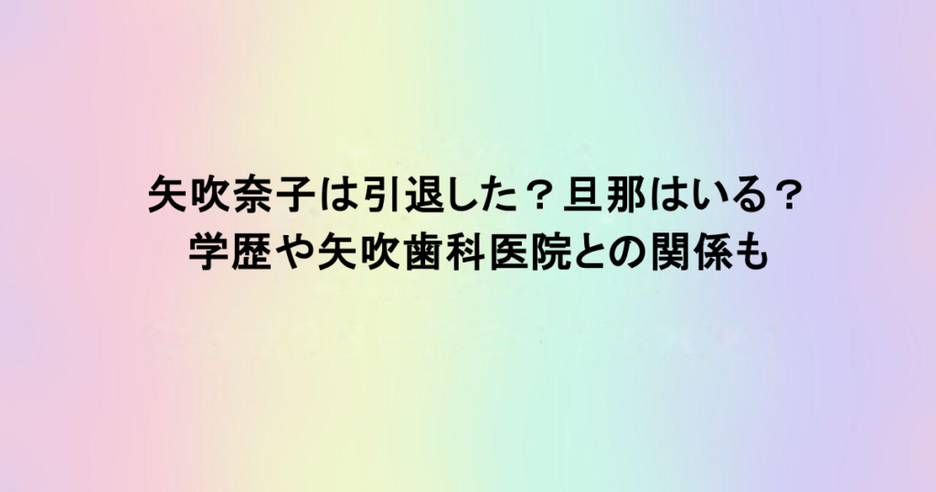 矢吹奈子は引退した？旦那はいる？学歴や矢吹歯科医院との関係も