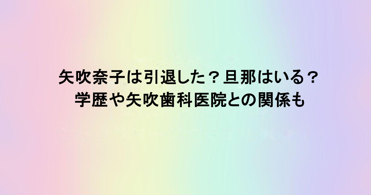 矢吹奈子は引退した？旦那はいる？学歴や矢吹歯科医院との関係も