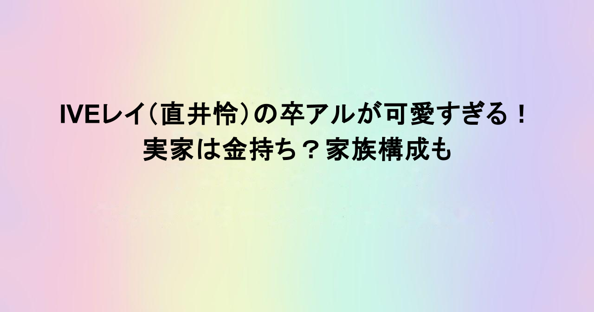 IVEレイ（直井怜）の卒アルが可愛すぎる！実家は金持ち？家族構成も