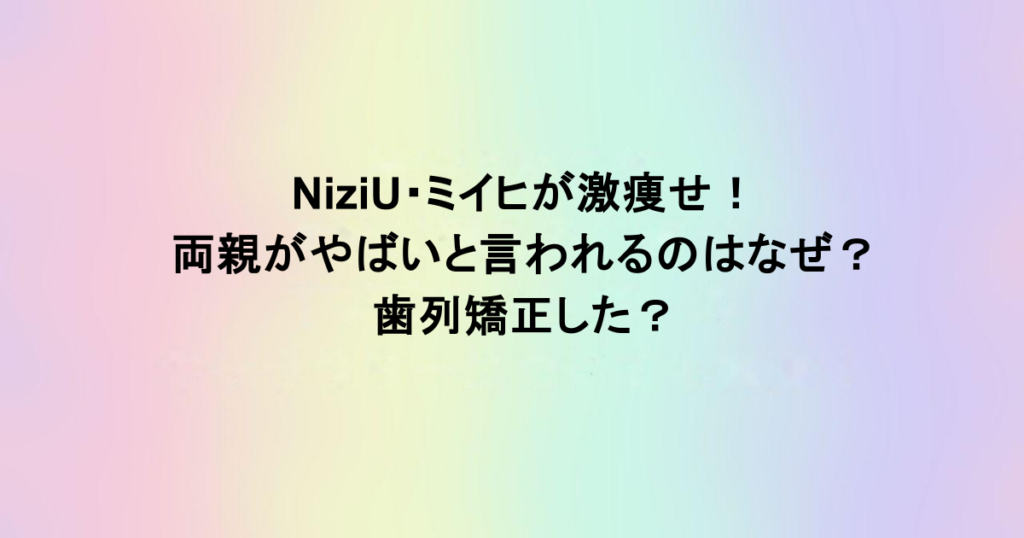 NiziU・ミイヒが激痩せ！両親がやばいと言われるのはなぜ？歯列矯正した？